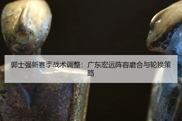 郭士强新赛季战术调整：广东宏远阵容磨合与轮换策略