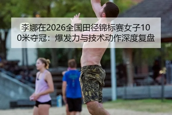 李娜在2026全国田径锦标赛女子100米夺冠：爆发力与技术动作深度复盘