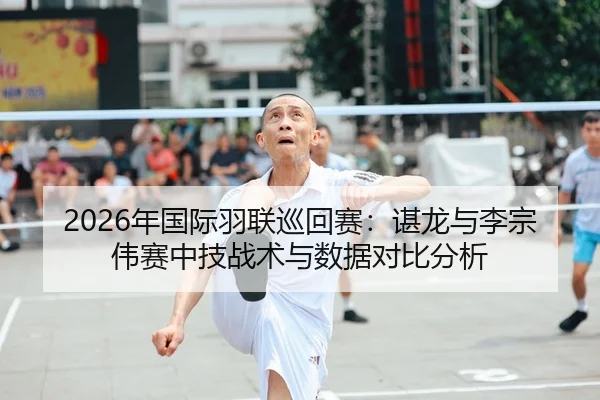 2026年国际羽联巡回赛：谌龙与李宗伟赛中技战术与数据对比分析